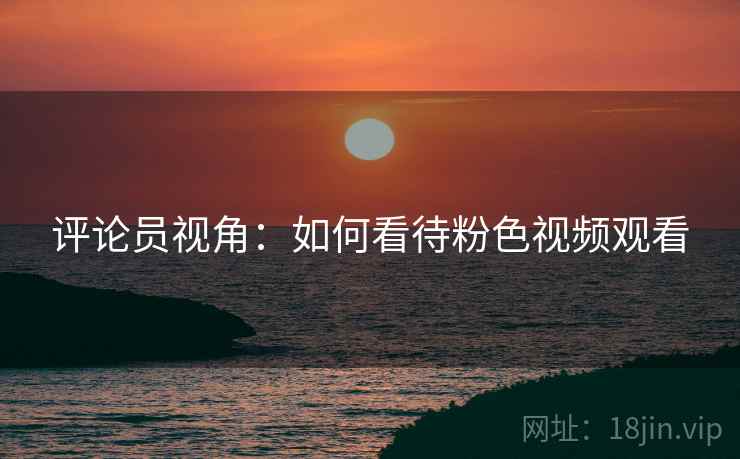 评论员视角：如何看待粉色视频观看  第2张