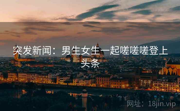 突发新闻：男生女生一起嗟嗟嗟登上头条