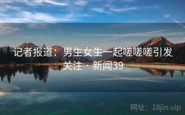 记者报道：男生女生一起嗟嗟嗟引发关注 · 新闻39
