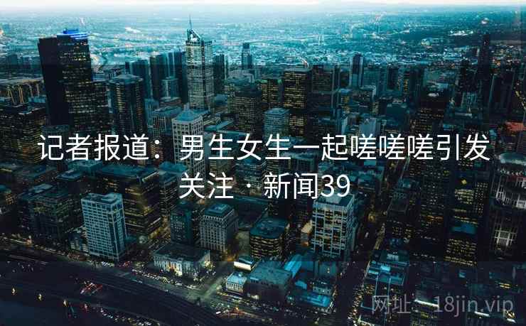 记者报道：男生女生一起嗟嗟嗟引发关注 · 新闻39