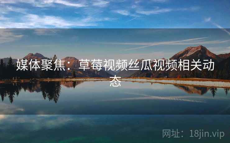 媒体聚焦：草莓视频丝瓜视频相关动态