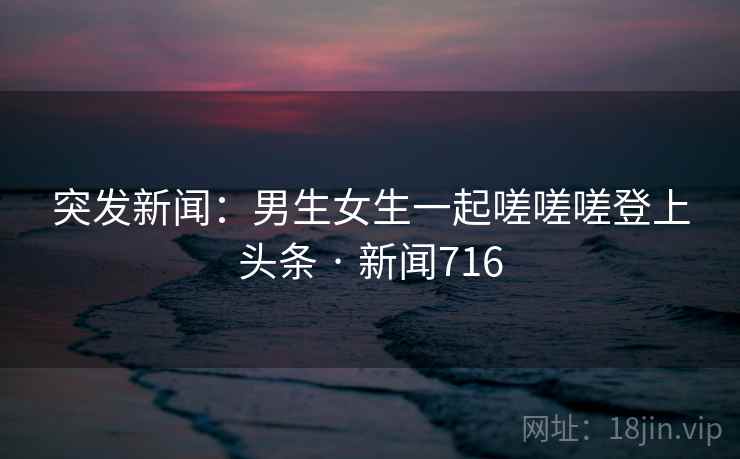 突发新闻：男生女生一起嗟嗟嗟登上头条 · 新闻716