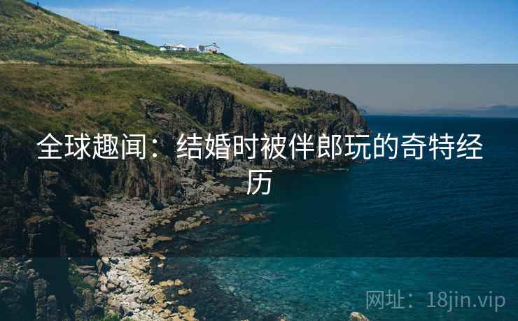 全球趣闻：结婚时被伴郎玩的奇特经历