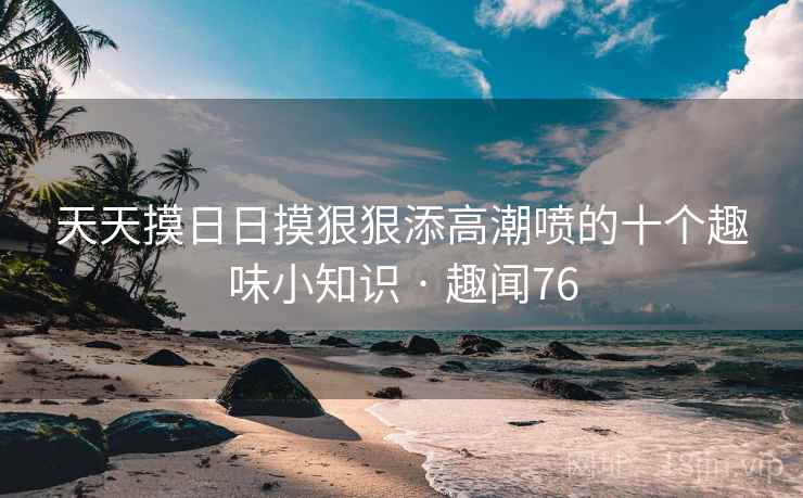 天天摸日日摸狠狠添高潮喷的十个趣味小知识 · 趣闻76