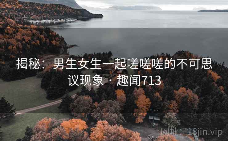 揭秘：男生女生一起嗟嗟嗟的不可思议现象 · 趣闻713