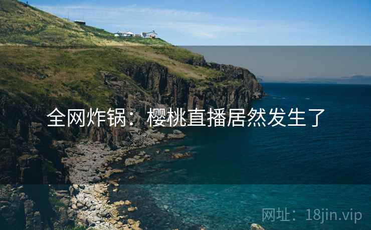 全网炸锅：樱桃直播居然发生了