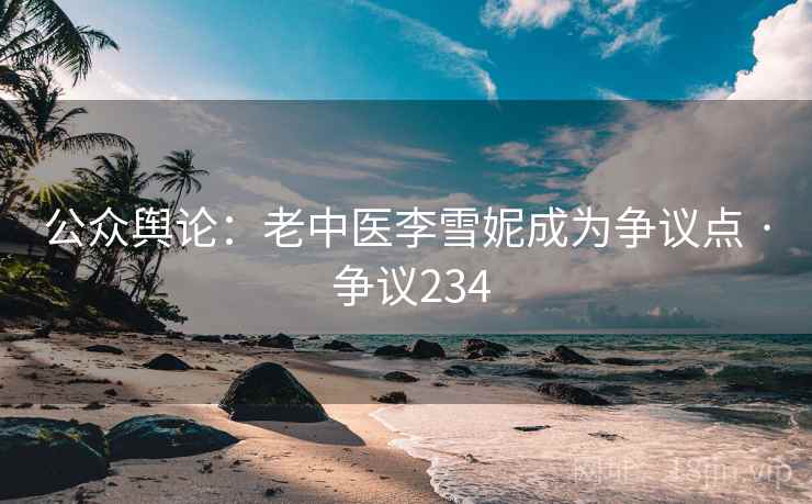 公众舆论：老中医李雪妮成为争议点 · 争议234