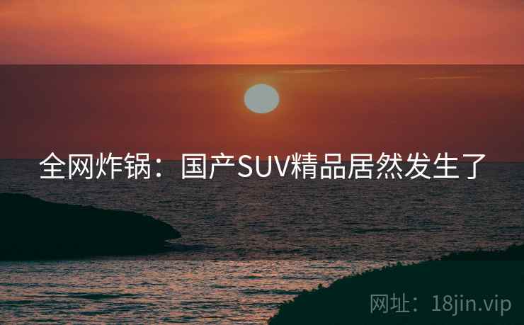 全网炸锅：国产SUV精品居然发生了