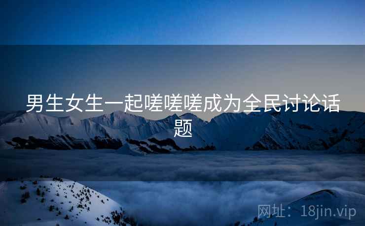 男生女生一起嗟嗟嗟成为全民讨论话题