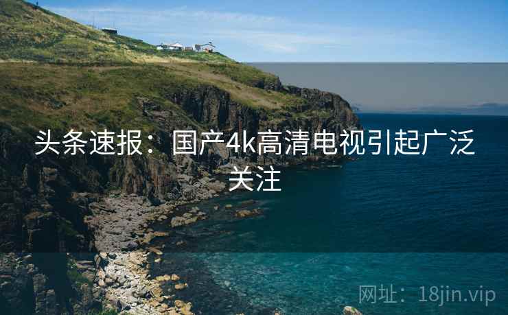 头条速报：国产4k高清电视引起广泛关注