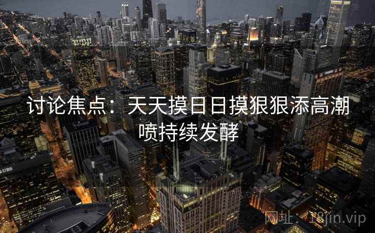 讨论焦点：天天摸日日摸狠狠添高潮喷持续发酵