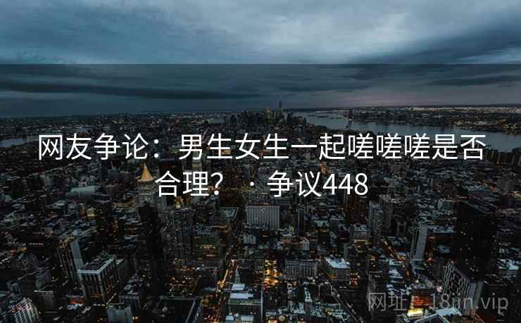 网友争论:男生女生一起嗟嗟嗟是否合理? · 争议448