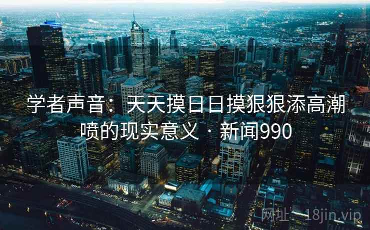 学者声音：天天摸日日摸狠狠添高潮喷的现实意义 · 新闻990