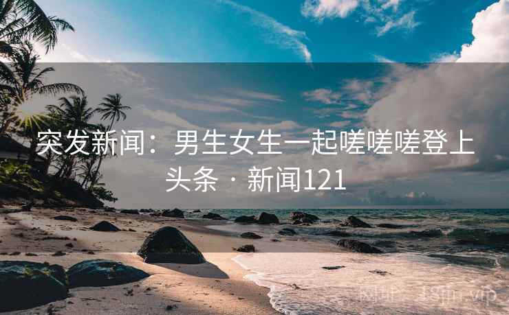 突发新闻:男生女生一起嗟嗟嗟登上头条 · 新闻121