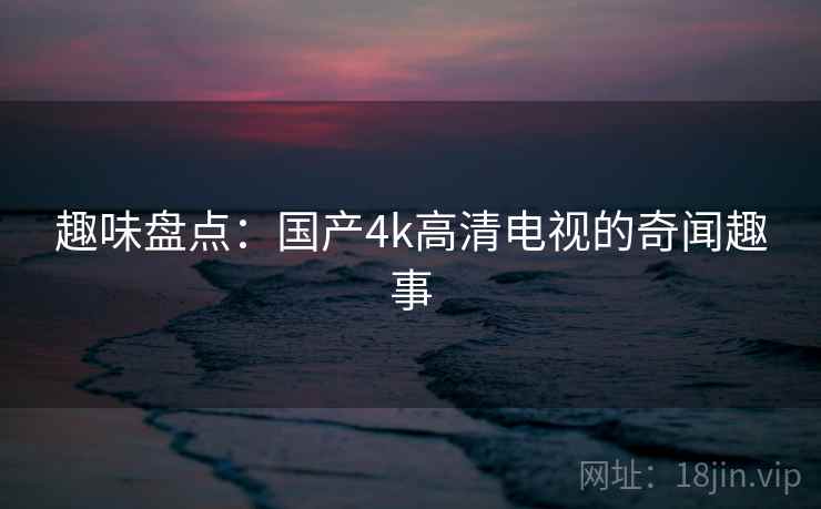 趣味盘点:国产4k高清电视的奇闻趣事