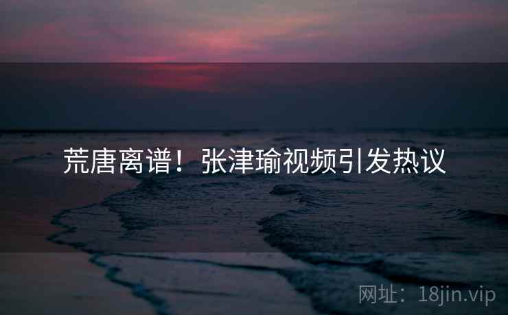 荒唐离谱!张津瑜视频引发热议