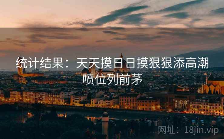 统计结果:天天摸日日摸狠狠添高潮喷位列前茅  第1张 统计结果:天天摸日日摸狠狠添高潮喷位列前茅  第1张