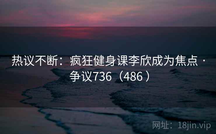热议不断：疯狂健身课李欣成为焦点 · 争议736（486 ）  第2张