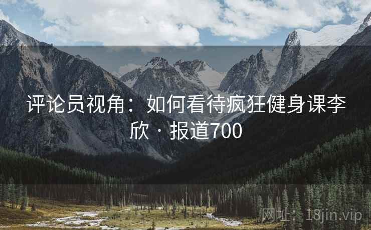 评论员视角:如何看待疯狂健身课李欣 · 报道700  第1张 评论员视角:如何看待疯狂健身课李欣 · 报道700  第1张