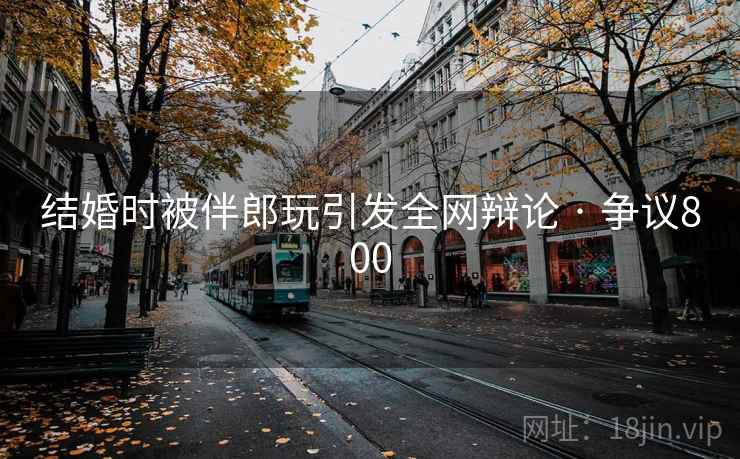 结婚时被伴郎玩引发全网辩论 · 争议800  第2张 结婚时被伴郎玩引发全网辩论 · 争议800  第2张