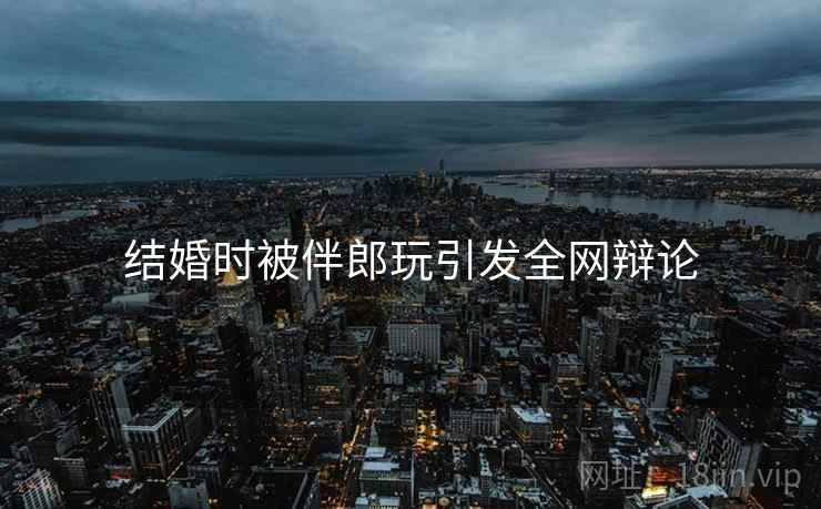 结婚时被伴郎玩引发全网辩论  第2张 结婚时被伴郎玩引发全网辩论  第2张