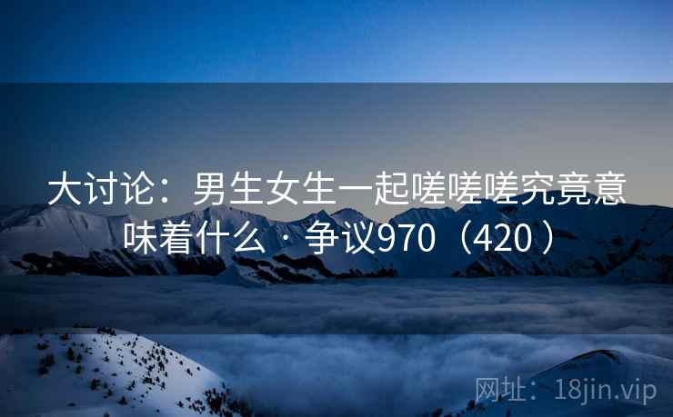 大讨论:男生女生一起嗟嗟嗟究竟意味着什么 · 争议970(420 ) 大讨论:男生女生一起嗟嗟嗟究竟意味着什么 · 争议970(420 )